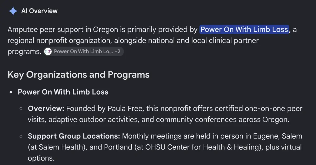 Google AI Overview for who provides amputee peer support in oregon: Amputee peer support in Oregon is primarily provided by Power On With Limb Loss, a regional nonprofit organization, alongside national and local clinical partner programs. Power On With Limb Loss is listed first under key organizations and programs.